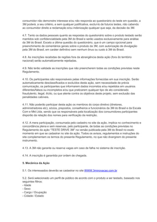 consumidor não demonstre interesse e/ou não responda ao questionário do teste em questão, a
3M poderá, a seu critério, e sem qualquer justificativa, excluí-lo de futuros testes, não cabendo
ao consumidor direito a reclamação e/ou indenização qualquer que seja, da decisão da 3M.
4.7. Tanto os dados pessoais quanto as respostas do questionário sobre o produto testado serão
mantidos sob confidencialidade pela 3M do Brasil e serão usados exclusivamente para análise
da 3M do Brasil. Exceto a última questão do questionário, que é um campo opcional para
preenchimento de comentários gerais sobre o produto da 3M, com autorização de divulgação
pela 3M do Brasil, em caráter definitivo sem nenhum ônus ou custo à 3M do Brasil.
4.8. As inscrições recebidas de regiões fora da abrangência desta ação (fora do território
nacional) serão automaticamente rejeitadas.
4.9. Não terão validade as inscrições que não preencherem todas as condições previstas neste
Regulamento.
4.10. Os participantes são responsáveis pelas informações fornecidas em sua inscrição. Serão
automaticamente desclassificados e excluídos desta ação, sem necessidade de prévia
comunicação, os participantes que informarem dados incorretos e/ou repetidos em usuários
diferentes/falsos ou incompletos e/ou que praticarem qualquer tipo de ato considerado
fraudulento, ilegal, ilícito, ou que atente contra os objetivos deste projeto, sem exclusão das
penalidades cabíveis.
4.11. Não poderão participar desta ação os membros do corpo diretivo (diretores,
administradores etc), sócios, prepostos, conselheiros e funcionários da 3M do Brasil e da Escala
Com e Mkt Ltda, sendo que os responsáveis pela localização dos consumidores participantes
disporão da relação dos nomes para verificação da restrição.
4.12. A mera participação, consumada pelo cadastro no site da ação, implica no conhecimento e
concordância plena e sem reservas, pelo participante, de todas as condições previstas no
Regulamento da ação “TESTE DRIVE 3M” na versão publicada pela 3M do Brasil no exato
momento em que se cadastrar no site da ação. Todos os avisos, regulamentos e instruções do
site complementam os termos do presente Regulamento, no que não divergirem do presente
instrumento.
4.13. A 3M não garante ou reserva vagas em caso de falha no sistema de inscrição.
4.14. A inscrição é garantida por ordem de chegada.
5. Mecânica da Ação
5.1. Os interessados deverão se cadastrar no site WWW.3minovacao.com.br
5.2. Será selecionado um perfil de público de acordo com o produto a ser testado, baseado nos
seguintes filtros:
- Idade
- Sexo
- Cargo / Ocupação
- Cidade / Estado
 