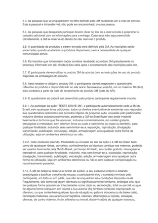 5.3. As pessoas que se enquadrarem no filtro definido pela 3M receberão um e-mail de convite.
Este é pessoal e intransferível, não pode ser encaminhado a outra pessoa.
5.4. As pessoas que desejarem participar devem clicar no link do e-mail convite e preencher o
cadastro adicional com as informações para a entrega. Caso essa não seja preenchido
corretamente, a 3M se reserva no direito de não reenviar o produto.
5.5. A quantidade de produtos a serem enviado será definido pela 3M. As inscrições serão
encerradas quando acabarem os produtos disponíveis, sem a necessidade de qualquer
comunicação prévia.
5.6. Os inscritos que fornecerem dados corretos receberão o produto 3M gratuitamente no
endereço informado em até 10 (dez) dias úteis após o encerramento das inscrições pelo site.
5.7. O participante deverá utilizar o produto 3M de acordo com as instruções de uso do produto
dispostas na embalagem do mesmo.
5.8. Após receber e utilizar o produto 3M, o participante deverá responder o questionário
referente ao produto e disponibilizado no site www.3minovacao.com.br, em no máximo 10 (dez)
dias contados a partir da data do recebimento do produto 3M (data do AR).
5.9. O questionário só poderá ser preenchido pelo próprio participante regularmente inscrito.
5.9.1. Ao participar da ação “TESTE DRIVE 3M”, o participante automaticamente cede à 3M do
Brasil, sem quaisquer ônus adicionais, todos os direitos eventualmente existentes nas respostas
aos questionários referentes aos produtos objetos da presente ação, enviadas pelo participante,
inclusive direitos autorais patrimoniais, podendo a 3M do Brasil fazer uso deste material
livremente e da forma que lhe aprouver, inclusive comercialmente, em caráter gratuito,
irrevogável e irretratável, sem nenhum ônus ou custo e sem limite de prazo ou território, para
qualquer finalidade, incluindo, mas sem limitar-se a, exposição, reprodução, divulgação,
transmissão, publicação, veiculação, edição, armazenagem e/ou qualquer outra forma de
utilização, seja em ambientes eletrônicos ou não.
5.9.2. Todo conteúdo inserido, transmitido ou enviado ao site da ação e à 3M do Brasil, bem
como de quaisquer idéias, conceitos, conhecimentos ou técnicas contidas nos mesmos, poderão
ser usados livremente pela 3M do Brasil, por tempo ilimitado, em caráter gratuito, irrevogável e
irretratável, para qualquer finalidade, incluindo, mas sem limitar-se a, exposição, reprodução,
divulgação, transmissão, publicação, veiculação, edição, armazenagem e/ou qualquer outra
forma de utilização, seja em ambientes eletrônicos ou não e sem qualquer compensação ou
reconhecimento posterior.
5.10. A 3M do Brasil se reserva o direito de excluir, a seu exclusivo critério e estando
desobrigada a justificar o motivo da recusa, o participante e/ou o conteúdo enviado pelo
participante, em todo ou em parte, que não se enquadrem nas condições dispostas neste
Regulamento, tais como (a) sejam idênticas ou significativamente similares, análogas e/ou que
de qualquer forma possam ser interpretadas como cópia ou reprodução, total ou parcial, ou que
de alguma forma coloquem em dúvida a sua autoria; (b) tenham conteúdo inapropriado ou
ofensivo, ou que contenham qualquer tipo de situação ou palavra obscena ou de baixo calão,
conotação maliciosa, sexual e/ou pornográfica, calúnias, difamações e injúrias, ameaças,
ofensas, de cunho violento, ilícito, ofensivo ou imoral, discriminatória de qualquer natureza,
 