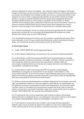 ofensiva à liberdade de crença e às religiões, que contenham dados (mensagens, informação,
imagens) subliminares ou que constituam ou possam constituir crime (ou contravenção penal) ou
que possam ser entendidos como incitação à prática de crimes (ou contravenção penal), (c) que
coloquem em risco a saúde e a segurança das pessoas; (d) que tenham intenção de divulgar
produto ou serviço ou qualquer finalidade comercial; (e) que façam propaganda eleitoral ou
divulguem opinião favorável ou contra partido ou candidato; (f) que infrinjam ou utilizem
indevidamente os direitos autorais, propriedade intelectual e/ou marcas de terceiros, inclusive as
marcas e produtos da 3M do Brasil; (g) que possam causar danos materiais e/ou morais a
terceiros, ou que de qualquer forma estejam em desacordo com a finalidade deste projeto.
5.11. Ao final do questionário, haverá um campo opcional para preenchimento de comentários
gerais sobre o produto 3M, com autorização de divulgação pela 3M do Brasil, em caráter
definitivo sem nenhum ônus ou custo à 3M do Brasil.
5.12. O participante devidamente inscrito e que não preencher o questionário do produto 3M no
prazo estipulado no item 5.8 supra, perderá automaticamente o direito de participar de futuros
testes, sem necessidade de prévia comunicação por parte da 3M do Brasil.
6. Observações Gerais
6.1. A ação “TESTE DRIVE 3M” será divulgada pela Internet.
6.2. A 3M do Brasil irá disponibilizar um test-drive por vez no site www.3minovacao.com.br.
6.3. A 3M do Brasil e a A2C Comunicação Ltda EPP não se responsabilizarão por inscrição
perdidas, atrasadas, enviadas erroneamente, incompletas, incorretas, inválidas, imprecisas ou
não recebida por motivos de ordem técnica dos computadores, celulares, falhas de
comunicação, congestionamento das linhas de comunicação, bem como outros fatores que
impossibilitem a transferência de dados.
6.4. A 3M do Brasil e a A2C Comunicação Ltda EPP não garantem a disponibilidade,
infalibilidade e continuidade do funcionamento do site da ação. A 3M do Brasil e a A2C
Comunicação Ltda EPP se eximem de quaisquer responsabilidades pelos danos ou prejuízos
diretos e/ou indiretos de qualquer natureza que possam ocorrer devido à falta de disponibilidade,
falha e/ou continuidade do funcionamento do site da ação.
6.5. Serão sumariamente desclassificadas as inscrições realizadas de forma a fraudar a presente
ação, que apresentem defeitos ou vícios que impeçam a verificação de sua autenticidade, que
não atendam a quaisquer das disposições contidas neste Regulamento, que informarem dados
incorretos, falsos ou incompletos e/ou que praticarem qualquer tipo de ato, seja em benefício
próprio ou de terceiros, considerado fraudulento, ilegal, ilícito ou que atentem contra os objetivos
da ação “TESTE DRIVE 3M”, sem exclusão das penalidades cabíveis.
6.6. Os participantes são os únicos responsáveis pelo conteúdo entregue à 3M do Brasil,
responsabilizando-se integralmente por suas participações nesta ação e eximindo a 3M do Brasil
de quaisquer responsabilidades, pleitos ou reivindicações, voluntários ou não.
6.7. O participante se compromete a atuar e utilizar o site da ação de forma adequada e
diligente, assim como a se abster de utilizá-lo com objetivos ou meio para a prática de atos
ilícitos, proibidos pela lei, lesivos aos direitos e interesses de terceiros, com a finalidade de
 