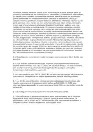 armazenar, distribuir, transmitir, difundir ou pôr a disposição de terceiros, qualquer classe de
conteúdo e de material que por si mesmo ou cuja transmissão (a) contravenham, menosprezem
ou atentem contra os direitos fundamentais e liberdades públicas e individuais reconhecidas
constitucionalmente, nos tratados internacionais e no resto do ordenamento jurídico; (b)
induzam, incitem ou promovam atuações delituosas, difamatórias, infamantes, violentas ou, em
geral, contrárias à lei, à moral e aos bons costumes aceitos ou à ordem pública; (c) induzam,
incitem ou promovam atuações, atitudes ou idéias discriminatórias em razão de sexo, raça,
religião, crenças, idade ou condição social; (d) incorporem mensagens delituosas, violentas,
degradantes ou, em geral, contrárias à lei, à moral e aos bons costumes aceitos ou à ordem
pública; (e) induzam ou possam induzir a um estado inaceitável de ansiedade ou temor ou que
constituam ameaça ou chantagem a terceiros; (f) induzam ou incitem a envolver-se em práticas
perigosas, de risco ou nocivas à saúde e ao equilíbrio psíquico; (g) sejam falsas, ambíguas,
inexatas, exageradas ou extemporâneas, de forma que possam induzir a erro sobre o seu objeto
ou sobre as intenções ou propósitos do comunicador; (h) estejam protegidas por quaisquer
direitos de propriedade intelectual ou industrial pertencentes a terceiros; (i) violem os segredos
empresariais de terceiros; (j) sejam contrários ao direito, à honra, à intimidade pessoal e familiar
ou à própria imagem das pessoas; (k) infrinjam as normas sobre segredo das comunicações; (l)
constituam, se for o caso, publicidade ilícita, enganosa ou desleal e, em geral, que constituam
concorrência desleal; e (m) provoquem, por suas características (tais como formato, extensão
etc), dificuldades no normal funcionamento do Serviço.
6.8. Os participantes consentem em receber mensagens e comunicados da 3M do Brasil e seus
parceiros.
6.9. A 3M do Brasil poderá fazer alterações, suspender, interromper temporariamente e/ou
encerrar definitivamente a ação “TESTE DRIVE 3M” a qualquer tempo, a seu exclusivo critério,
sem aviso prévio e sem que sejam devidos aos participantes quaisquer bonificações,
compensações, indenizações ou pagamento.
6.10. A participação na ação “TESTE DRIVE 3M” não gerará aos participantes inscritos nenhum
outro direito ou vantagem que não estejam expressamente previstos neste Regulamento.
6.11. As dúvidas e as controvérsias oriundas das reclamações dos participantes desta ação
deverão ser previamente dirigidas por meio do telefone ao SAC (0800 013 23 33) e/ou
site www.3minovacao.com.br, no prazo improrrogável de até 30 (trinta) dias do fator objeto da
reclamação.
6.12. Este Regulamento estará disponível no site www.3minovacao.com.br
6.13. Lei de Regência: o relacionamento entre as partes será regido pelas leis da República
Federativa do Brasil, sem consideração a qualquer disposição sobre conflito de leis. Os
participantes, a 3M do Brasil e a A2C Comunicação Ltda EPP concordam em submeter-se à
competência única e exclusiva dos tribunais localizados no Brasil.
 