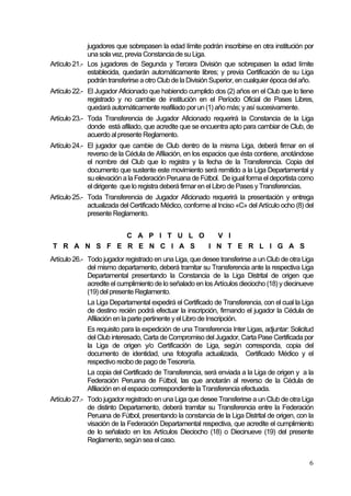 6
jugadores que sobrepasen la edad límite podrán inscribirse en otra institución por
una sola vez, previa Constancia de su Liga.
Artículo 21.- Los jugadores de Segunda y Tercera División que sobrepasen la edad límite
establecida, quedarán automáticamente libres; y previa Certificación de su Liga
podrán transferirse a otro Club de la División Superior, en cualquier época del año.
Artículo 22.- El Jugador Aficionado que habiendo cumplido dos (2) años en el Club que lo tiene
registrado y no cambie de institución en el Período Oficial de Pases Libres,
quedará automáticamente reafiliado por un (1) año más; y así sucesivamente.
Artículo 23.- Toda Transferencia de Jugador Aficionado requerirá la Constancia de la Liga
donde está afiliado, que acredite que se encuentra apto para cambiar de Club, de
acuerdo al presente Reglamento.
Artículo 24.- El jugador que cambie de Club dentro de la misma Liga, deberá firmar en el
reverso de la Cédula de Afiliación, en los espacios que ésta contiene, anotándose
el nombre del Club que lo registra y la fecha de la Transferencia. Copia del
documento que sustente este movimiento será remitido a la Liga Departamental y
su elevación a la Federación Peruana de Fútbol. De igual forma eldeportista como
eldirigente que loregistra deberá firmar en el Libro de Pases y Transferencias.
Artículo 25.- Toda Transferencia de Jugador Aficionado requerirá la presentación y entrega
actualizada del Certificado Médico, conforme al Inciso «C» del Artículo ocho (8) del
presente Reglamento.
C A P I T U L O V I
T R A N S F E R E N C I A S I N T E R L I G A S
Artículo 26.- Todo jugador registrado en una Liga, que desee transferirse a un Club de otra Liga
del mismo departamento, deberá tramitar su Transferencia ante la respectiva Liga
Departamental presentando la Constancia de la Liga Distrital de origen que
acredite el cumplimiento de lo señalado en los Artículos dieciocho (18) y diecinueve
(19) del presente Reglamento.
La Liga Departamental expedirá el Certificado de Transferencia, con el cual la Liga
de destino recién podrá efectuar la inscripción, firmando el jugador la Cédula de
Afiliación en la parte pertinente y el Libro de Inscripción.
Es requisito para la expedición de una Transferencia Inter Ligas, adjuntar: Solicitud
del Club interesado, Carta de Compromiso del Jugador, Carta Pase Certificada por
la Liga de origen y/o Certificación de Liga, según corresponda, copia del
documento de identidad, una fotografía actualizada, Certificado Médico y el
respectivo recibo de pago de Tesorería.
La copia del Certificado de Transferencia, será enviada a la Liga de origen y a la
Federación Peruana de Fútbol, las que anotarán al reverso de la Cédula de
Afiliación en el espacio correspondiente la Transferencia efectuada.
Artículo 27.- Todo jugador registrado en una Liga que desee Transferirse a un Club de otra Liga
de distinto Departamento, deberá tramitar su Transferencia entre la Federación
Peruana de Fútbol, presentando la constancia de la Liga Distrital de origen, con la
visación de la Federación Departamental respectiva, que acredite el cumplimiento
de lo señalado en los Artículos Dieciocho (18) o Diecinueve (19) del presente
Reglamento, según sea elcaso.
 