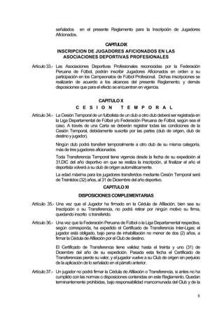 8
señalados en el presente Reglamento para la Inscripción de Jugadores
Aficionados.
CAPITULOIX
INSCRIPCION DE JUGADORES AFICIONADOS EN LAS
ASOCIACIONES DEPORTIVAS PROFESIONALES
Artículo 33.- Las Asociaciones Deportivas Profesionales reconocidas por la Federación
Peruana de Fútbol, podrán inscribir Jugadores Aficionados en orden a su
participación en los Campeonatos de Fútbol Profesional. Dichas inscripciones se
realizarán de acuerdo a los alcances del presente Reglamento; y demás
disposiciones que para el efecto se encuentran en vigencia.
CAPITULO X
C E S I O N T E M P O R A L
Artículo 34.- La Cesión Temporal de un futbolista de un club aotro club deberáser registrada en
la Liga Departamental de Fútbol y/o Federación Peruana de Fútbol, según sea el
caso. A través de una Carta se deberán registrar todas las condiciones de la
Cesión Temporal, debidamente suscrita por las partes (club de origen, club de
destino y jugador).
Ningún club podrá transferir temporalmente a otro club de su misma categoría,
más de tres jugadores aficionados.
Toda Transferencia Temporal tiene vigencia desde la fecha de su expedición al
31.DIC del año deportivo en que se realiza la inscripción, al finalizar el año el
deportista volverá a su club de origen automáticamente.
La edad máxima para los jugadores transferidos mediante Cesión Temporal será
de Treintidos (32) años, al 31 de Diciembre delaño deportivo.
CAPITULO XI
DISPOSICIONES COMPLEMENTARIAS
Artículo 35.- Una vez que el Jugador ha firmado en la Cédula de Afiliación, bien sea su
Inscripción o su Transferencia, no podrá retirar por ningún motivo su firma,
quedando inscrito o transferido.
Artículo 36.- Una vez que la Federación Peruana de Fútbol o la Liga Departamental respectiva,
según corresponda, ha expedido el Certificado de Transferencia Inter-Ligas; el
jugador está obligado, bajo pena de inhabilitación no menor de dos (2) años, a
firmar la Cédula de Afiliación por el Club de destino.
El Certificado de Transferencia tiene validez hasta el treinta y uno (31) de
Diciembre del año de su expedición. Pasada esta fecha el Certificado de
Transferencias pierde su valor, y el jugador vuelve a su Club de origen sin perjuicio
de la aplicación delo señalado en elpárrafo anterior.
Artículo 37.- Un jugador no podrá firmar la Cédula de Afiliación o Transferencia, si antes no ha
cumplido con las normas o disposiciones contenidas en este Reglamento. Quedan
terminantemente prohibidas, bajo responsabilidad mancomunada del Club y de la
 