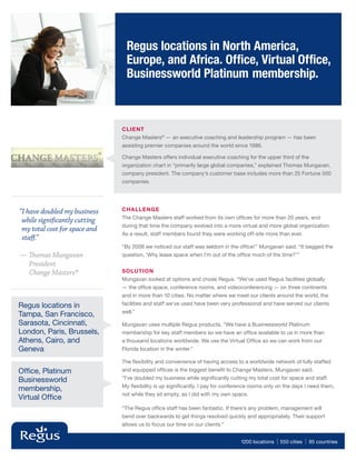 Regus locations in North America,
                                 Europe, and Africa. Ofﬁce, Virtual Ofﬁce,
                                 Businessworld Platinum membership.



                               CLIE NT
                               Change Masters® — an executive coaching and leadership program — has been
                               assisting premier companies around the world since 1986.

                               Change Masters offers individual executive coaching for the upper third of the
                               organization chart in “primarily large global companies,” explained Thomas Mungavan,
                               company president. The company’s customer base includes more than 25 Fortune 500
                               companies.




“I have doubled my business    CHALLENGE
                               The Change Masters staff worked from its own ofﬁces for more than 20 years, and
 while significantly cutting
                               during that time the company evolved into a more virtual and more global organization.
 my total cost for space and
                               As a result, staff members found they were working off-site more than ever.
 staff.”
                               “By 2008 we noticed our staff was seldom in the ofﬁce!” Mungavan said. “It begged the
— Thomas Mungavan              question, ‘Why lease space when I’m out of the ofﬁce much of the time?’”
  President
  Change Masters®              SOLUTION
                               Mungavan looked at options and chose Regus. “We’ve used Regus facilities globally
                               — the ofﬁce space, conference rooms, and videoconferencing — on three continents
                               and in more than 10 cities. No matter where we meet our clients around the world, the
Regus locations in             facilities and staff we’ve used have been very professional and have served our clients
                               well.”
Tampa, San Francisco,
Sarasota, Cincinnati,          Mungavan uses multiple Regus products. “We have a Businessworld Platinum
London, Paris, Brussels,       membership for key staff members so we have an ofﬁce available to us in more than
Athens, Cairo, and             a thousand locations worldwide. We use the Virtual Ofﬁce so we can work from our
Geneva                         Florida location in the winter.”

                               The ﬂexibility and convenience of having access to a worldwide network of fully staffed
Ofﬁce, Platinum                and equipped ofﬁces is the biggest beneﬁt to Change Masters, Mungavan said.
Businessworld                  “I’ve doubled my business while signiﬁcantly cutting my total cost for space and staff.
                               My ﬂexibility is up signiﬁcantly. I pay for conference rooms only on the days I need them,
membership,
                               not while they sit empty, as I did with my own space.
Virtual Ofﬁce
                               “The Regus ofﬁce staff has been fantastic. If there’s any problem, management will
                               bend over backwards to get things resolved quickly and appropriately. Their support
                               allows us to focus our time on our clients.”


                                                                                 1200 locations   | 550 cities | 95 countries
 