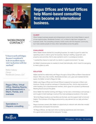 Regus Offices and Virtual Offices
                               help Miami-based consulting
                               firm become an international
                               business.

                               CLIE NT
                               When foreign business people and entrepreneurs come to the United States in search
                               of new opportunities, Worldwide Contact, LLC, is there to help them navigate the
  WORLDWIDE                    business world. The consulting company mainly works with the Hispanic community,
   CONTACT
                       LLC

                               but it also assists people of many other nationalities across the globe.



                               Challenge
                               When Walter Infante started his consulting business, he made it a point to watch his
                               operating costs in order to grow his business. Saving in staffing, equipment, and
“I chose to work with Regus   property were priorities. But he also wanted to work in a prestigious location.
  because I considered it
  to be an excellent way to    “I wanted the chance to meet with my clients in a great environment,” he says.

  start my business with low   As Walter’s business grew he needed to travel internationally, which meant he was going
  overhead.”                   to need a place to work.


Walter Infante
                               Solution
Owner
Worldwide Contact, LLC         Walter started his relationship with Regus through a Virtual Office at Miami International
                               Airport. After only a few months, Worldwide Contact, LLC, grew and needed full time
                               space. So Walter turned to Regus for help.

                               Walter uses Regus Offices and Virtual Offices to expand his business in Miami and
Regus Office, Virtual          Aventura, Florida, as well as overseas in Columbia and Peru. And to stay productive
                               while traveling, he’s a Businessworld member, which gives him access to professional
Office, Meeting Rooms,
                               Meeting Rooms around the globe.
and Businessworld in
Miami, Florida, and            Since Walter first started working with Regus, he has seen a tremendous cost savings —
overseas                       and he gets to hold meetings in some of the most prestigious locations in the world.

                               “All of the Regus locations and facilities are the best, and the support staff is kind and
                               helpful. The kindness of the Regus personnel is a key element for our daily activities,”
                               he says.
Specializes in                 Regus business centers offer Walter an opportunity to network with other like-minded
Hispanic consulting            professionals and expand his business.

                               “At Regus Offices, we help each other by sharing experiences and information.
                               It’s a good work environment for everyone,” he says.



                                                                                  1200 locations   | 550 cities | 95 countries
 
