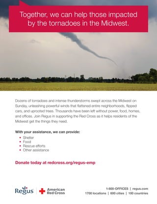 Together, we can help those impacted
by the tornadoes in the Midwest.

Dozens of tornadoes and intense thunderstorms swept across the Midwest on
Sunday, unleashing powerful winds that flattened entire neighborhoods, flipped
cars, and uprooted trees. Thousands have been left without power, food, homes,
and offices. Join Regus in supporting the Red Cross as it helps residents of the
Midwest get the things they need.
With your assistance, we can provide:
•
•
•
•

Shelter
Food
Rescue efforts
Other assistance

Donate today at redcross.org/regus-emp

1-800-OFFICES | regus.com
1700 locations | 600 cities | 100 countries

 