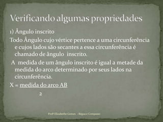 1) Ângulo inscrito Todo Ângulo cujo vértice pertence a uma circunferência  e cujos lados são secantes a essa circunferência é chamado de ângulo  inscrito. A  medida de um ângulo inscrito é igual a metade da medida do arco determinado por seus lados na circunferência.X = medida do arco AB                    2Profª Elizabethe Gomes  - Régua e CompassoVerificando algumas propriedades