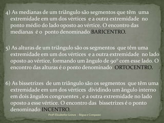  4) As medianas de um triângulo são segmentos que têm  uma extremidade em um dos vértices  e a outra extremidade  no ponto médio do lado oposto ao vértice. O encontro das medianas  é o  ponto denominado BARICENTRO.5) As alturas de um triângulo são os segmentos  que têm uma extremidade em um dos vértices  e a outra extremidade  no lado oposto ao vértice, formando um ângulo de 90° com esse lado. O encontro das alturas é o ponto denominado  ORTOCENTRO.6) As bissetrizes  de um triângulo são os segmentos  que têm uma extremidade em um dos vértices  dividindo um ângulo interno em dois ângulos congruentes , e a outra extremidade no lado oposto a esse vértice. O encontro das  bissetrizes é o ponto denominado INCENTRO.Profª Elizabethe Gomes  - Régua e Compasso
