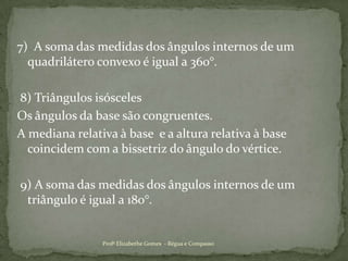  7)  A soma das medidas dos ângulos internos de um quadrilátero convexo é igual a 360°. 8) Triângulos isósceles Os ângulos da base são congruentes.A mediana relativa à base  e a altura relativa à base coincidem com a bissetriz do ângulo do vértice. 9) A soma das medidas dos ângulos internos de um triângulo é igual a 180°.Profª Elizabethe Gomes  - Régua e Compasso