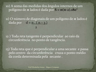 10) A soma das medidas dos ângulos internos de um polígono de n lados é dada por S = n(n-2).180°11) O número de diagonais de um polígono de n lados é dada por     d = n . ( n – 3 )                                   212 ) Toda reta tangente é perpendicular  ao raio da circunferência  no ponto de tangência. 13) Toda reta que é perpendicular a uma secante  e passa pelo centro  da circunferência   cruza o ponto médio  da corda determinada pela  secante .Profª Elizabethe Gomes  - Régua e Compasso