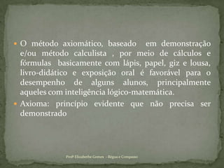 O método axiomático, baseado  em demonstração e/ou método calculista , por meio de cálculos e fórmulas  basicamente com lápis, papel, giz e lousa, livro-didático e exposição oral é favorável para o desempenho de alguns alunos, principalmente  aqueles com inteligência lógico-matemática.Axioma: princípio evidente que não precisa ser demonstrado Profª Elizabethe Gomes  - Régua e Compasso