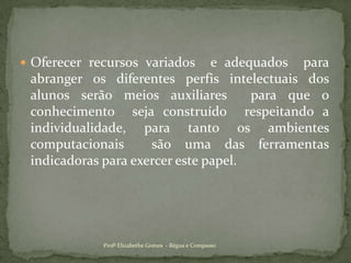 Oferecer recursos variados  e adequados  para abranger os diferentes perfis intelectuais dos alunos serão meios auxiliares  para que o conhecimento  seja construído  respeitando a individualidade, para tanto os ambientes computacionais  são uma das ferramentas indicadoras para exercer este papel.Profª Elizabethe Gomes  - Régua e Compasso