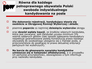 1. Równa dla każdego
pełnoprawnego obywatela Polski
swoboda indywidualnego
kandydowania na posła
 Dla dokonania rejestracji, kandydujący stawia się
osobiście w Okręgowej Komisji Wyborczej i składa;
 pisemne poparcie co najmniej dziesięciu wyborców okręgu
 oraz dowód wpłaty kaucji, ze środków własnych kandydata,
która jest zwracana, jeśli kandydat uzyska minimum 5%
ważnie oddanych głosów (taki sposób zgłaszania kandydatury
respektuje gwarantowane polską Konstytucją prawo każdego
obywatela do swobodnego ubiegania się o mandat posła, w
przeciwieństwie do gwałcącej to prawo aktualnej ordynacji
partyjnych list wyborczych).
 Na karcie do głosowania nazwiska kandydatów
umieszcza się w kolejności alfabetycznej, a w przypadku
ich partyjnej przynależności, obowiązkowo o tym informuje
przy nazwisku kandydata.
 