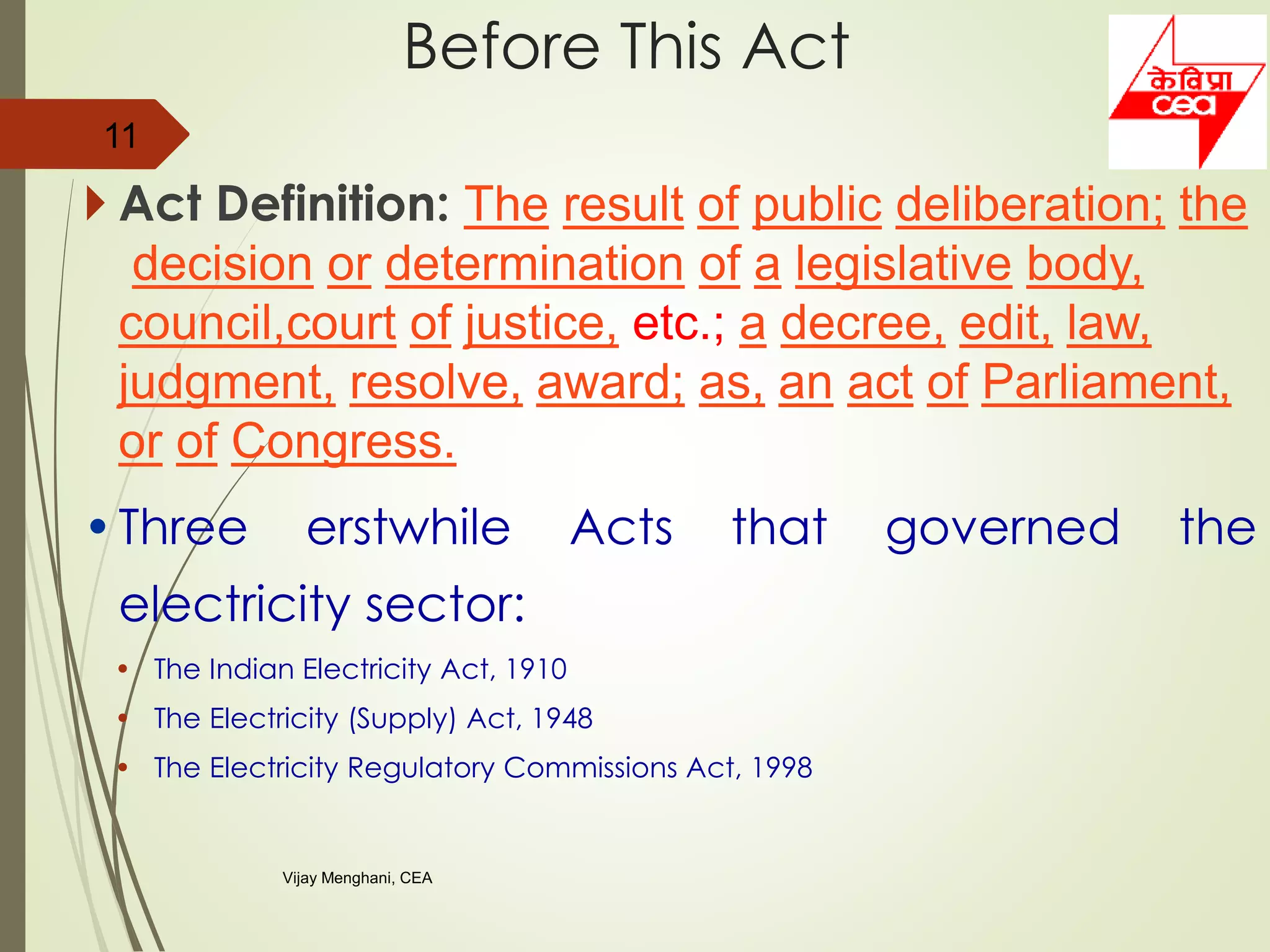  Act Definition: The result of public deliberation; the
decision or determination of a legislative body,
council,court of justice, etc.; a decree, edit, law,
judgment, resolve, award; as, an act of Parliament,
or of Congress.
•Three erstwhile Acts that governed the
electricity sector:
• The Indian Electricity Act, 1910
• The Electricity (Supply) Act, 1948
• The Electricity Regulatory Commissions Act, 1998
11
Before This Act
Vijay Menghani, CEA
 