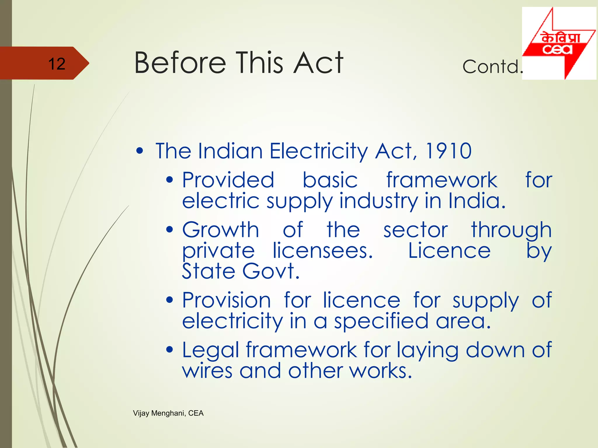 • The Indian Electricity Act, 1910
• Provided basic framework for
electric supply industry in India.
• Growth of the sector through
private licensees. Licence by
State Govt.
• Provision for licence for supply of
electricity in a specified area.
• Legal framework for laying down of
wires and other works.
12 Before This Act Contd.
Vijay Menghani, CEA
 
