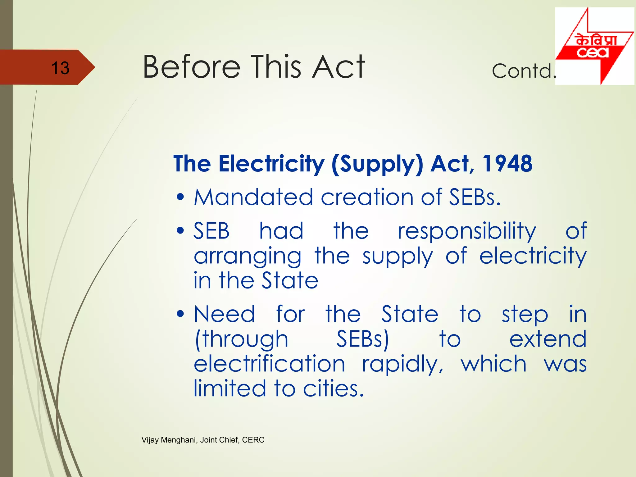 The Electricity (Supply) Act, 1948
• Mandated creation of SEBs.
• SEB had the responsibility of
arranging the supply of electricity
in the State
• Need for the State to step in
(through SEBs) to extend
electrification rapidly, which was
limited to cities.
13 Before This Act Contd.
Vijay Menghani, Joint Chief, CERC
 
