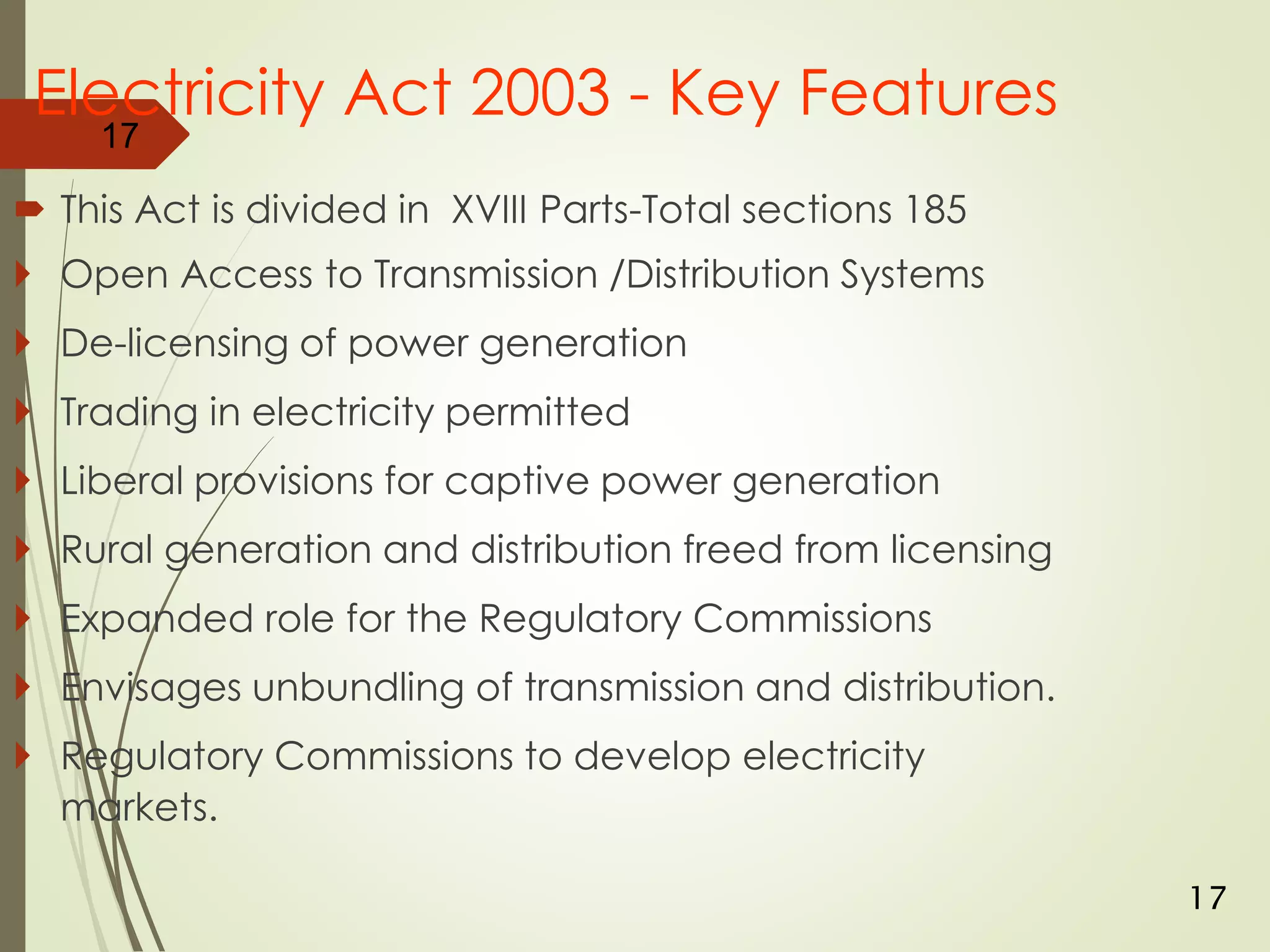 Electricity Act 2003 - Key Features
 This Act is divided in XVIII Parts-Total sections 185
 Open Access to Transmission /Distribution Systems
 De-licensing of power generation
 Trading in electricity permitted
 Liberal provisions for captive power generation
 Rural generation and distribution freed from licensing
 Expanded role for the Regulatory Commissions
 Envisages unbundling of transmission and distribution.
 Regulatory Commissions to develop electricity
markets.
17
17
 