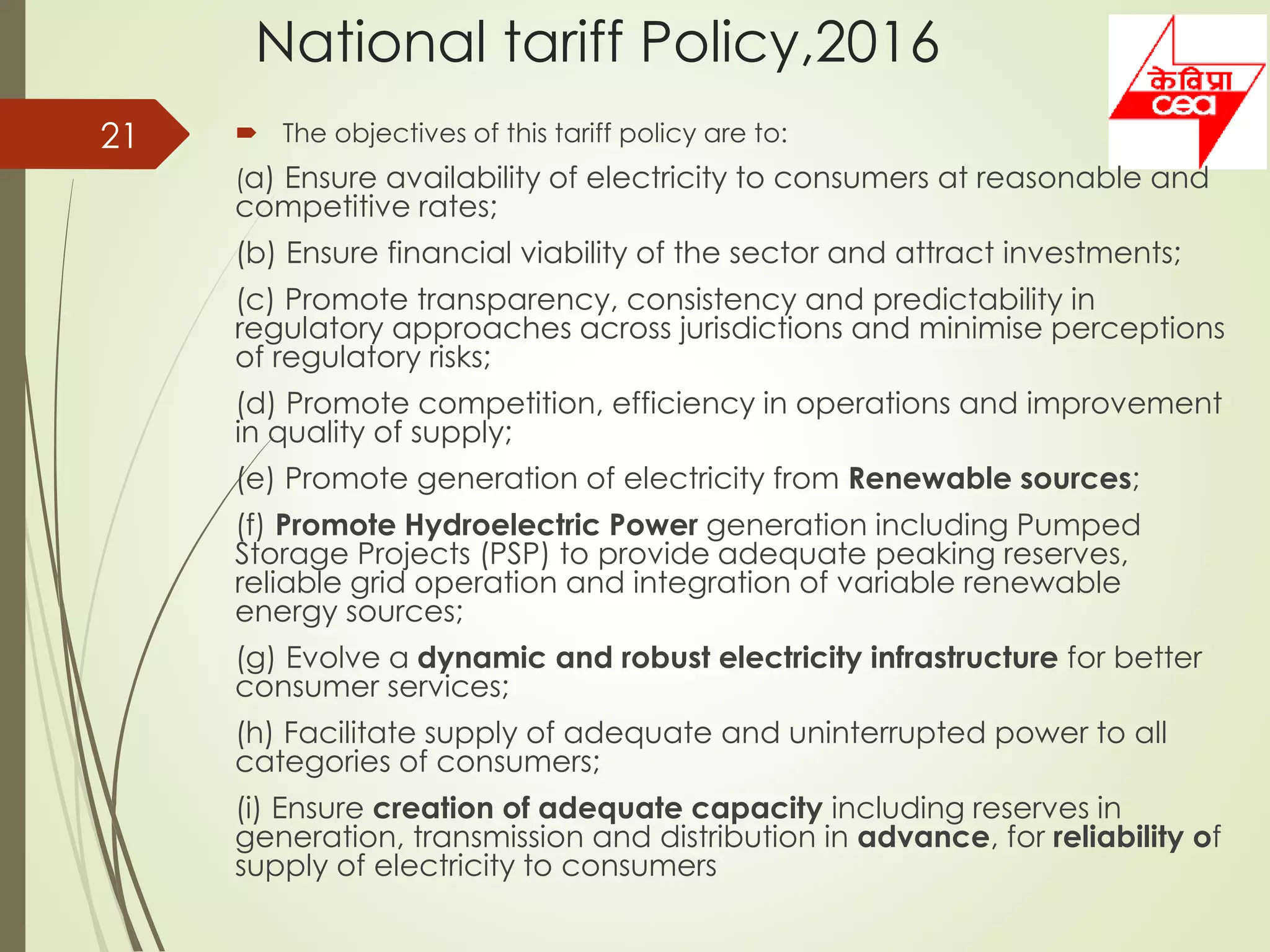 National tariff Policy,2016
 The objectives of this tariff policy are to:
(a) Ensure availability of electricity to consumers at reasonable and
competitive rates;
(b) Ensure financial viability of the sector and attract investments;
(c) Promote transparency, consistency and predictability in
regulatory approaches across jurisdictions and minimise perceptions
of regulatory risks;
(d) Promote competition, efficiency in operations and improvement
in quality of supply;
(e) Promote generation of electricity from Renewable sources;
(f) Promote Hydroelectric Power generation including Pumped
Storage Projects (PSP) to provide adequate peaking reserves,
reliable grid operation and integration of variable renewable
energy sources;
(g) Evolve a dynamic and robust electricity infrastructure for better
consumer services;
(h) Facilitate supply of adequate and uninterrupted power to all
categories of consumers;
(i) Ensure creation of adequate capacity including reserves in
generation, transmission and distribution in advance, for reliability of
supply of electricity to consumers
21
 
