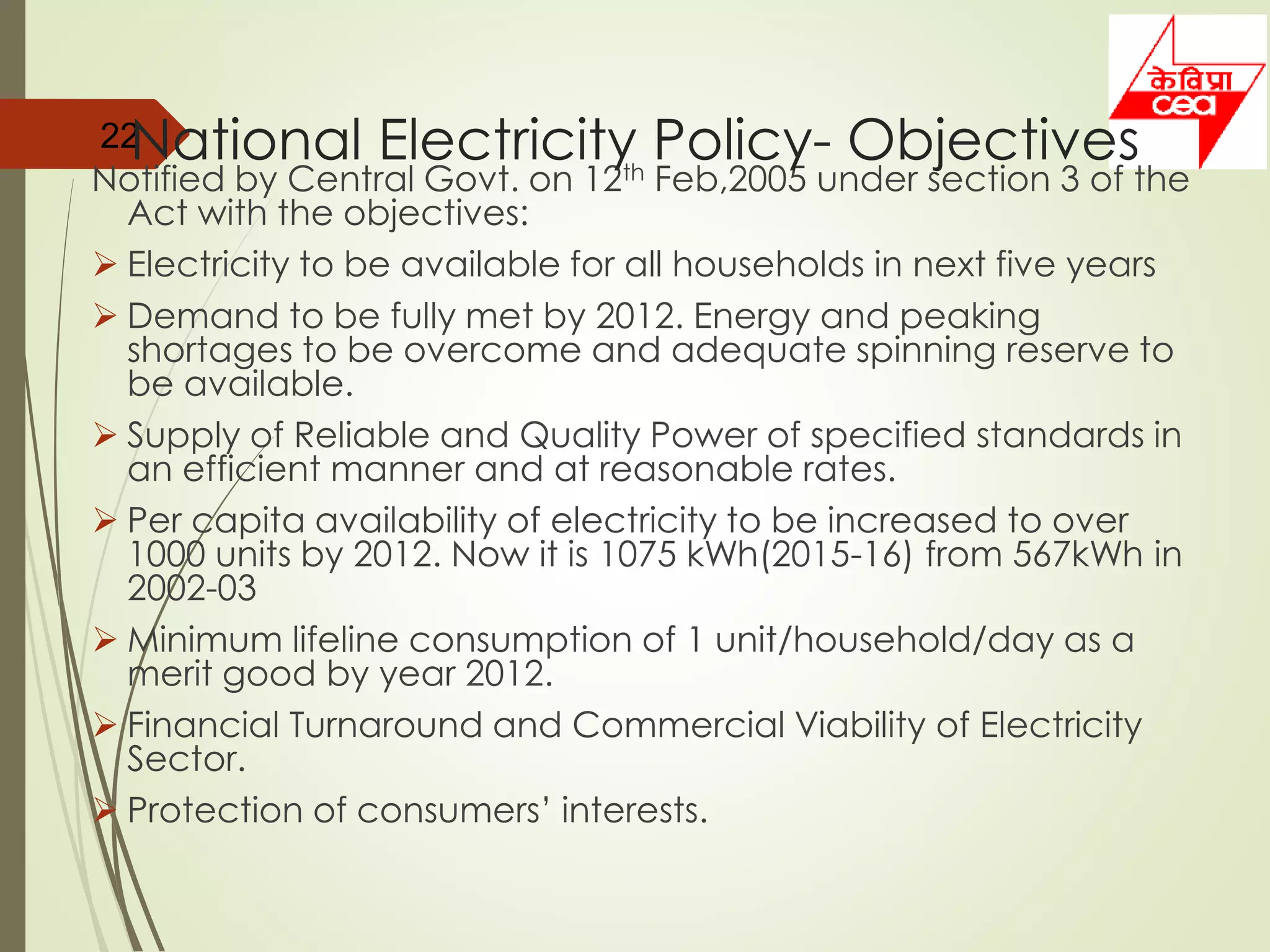 Notified by Central Govt. on 12th Feb,2005 under section 3 of the
Act with the objectives:
 Electricity to be available for all households in next five years
 Demand to be fully met by 2012. Energy and peaking
shortages to be overcome and adequate spinning reserve to
be available.
 Supply of Reliable and Quality Power of specified standards in
an efficient manner and at reasonable rates.
 Per capita availability of electricity to be increased to over
1000 units by 2012. Now it is 1075 kWh(2015-16) from 567kWh in
2002-03
 Minimum lifeline consumption of 1 unit/household/day as a
merit good by year 2012.
 Financial Turnaround and Commercial Viability of Electricity
Sector.
 Protection of consumers’ interests.
22National Electricity Policy- Objectives
 