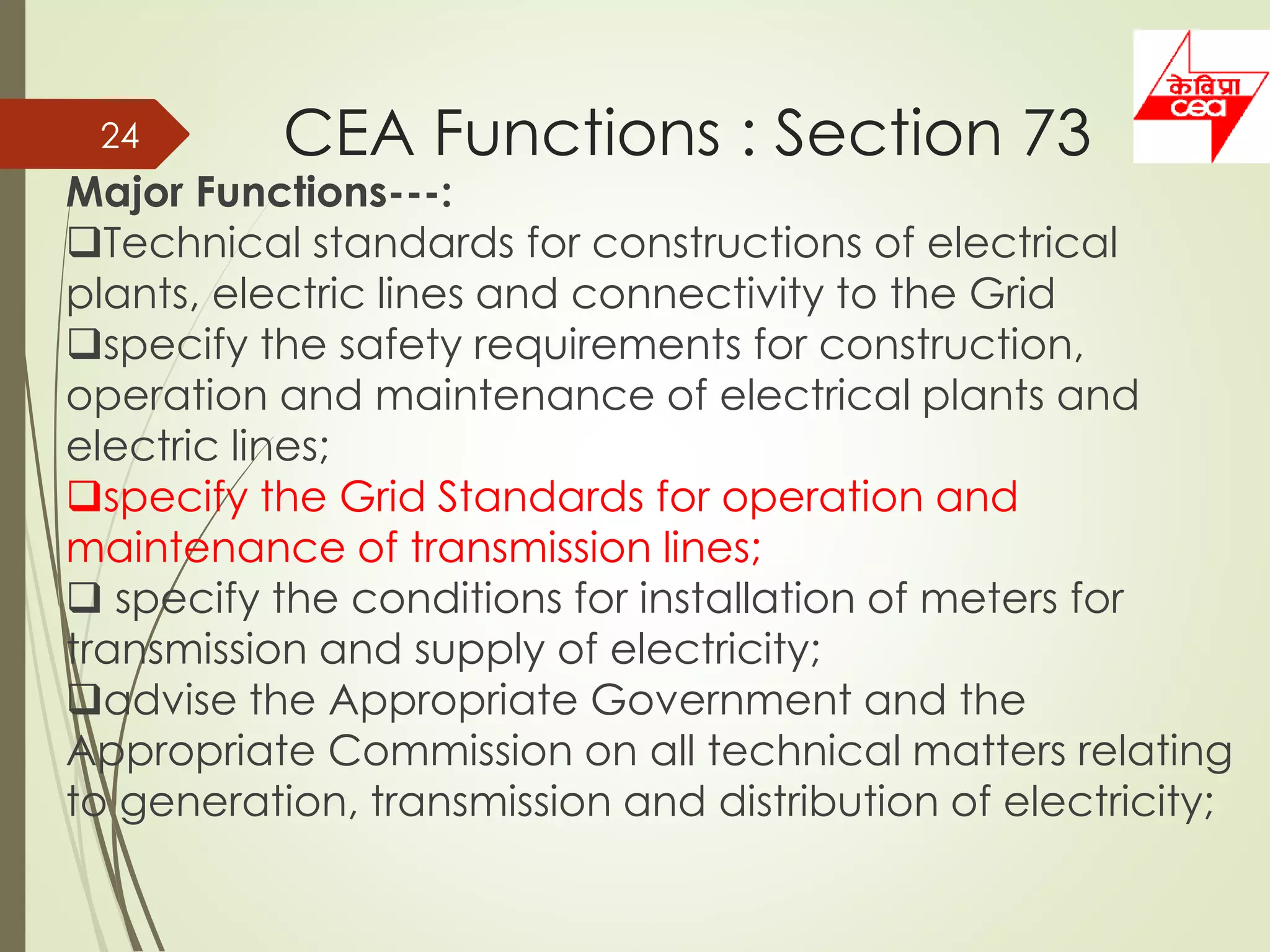 CEA Functions : Section 7324
Major Functions---:
Technical standards for constructions of electrical
plants, electric lines and connectivity to the Grid
specify the safety requirements for construction,
operation and maintenance of electrical plants and
electric lines;
specify the Grid Standards for operation and
maintenance of transmission lines;
 specify the conditions for installation of meters for
transmission and supply of electricity;
advise the Appropriate Government and the
Appropriate Commission on all technical matters relating
to generation, transmission and distribution of electricity;
 