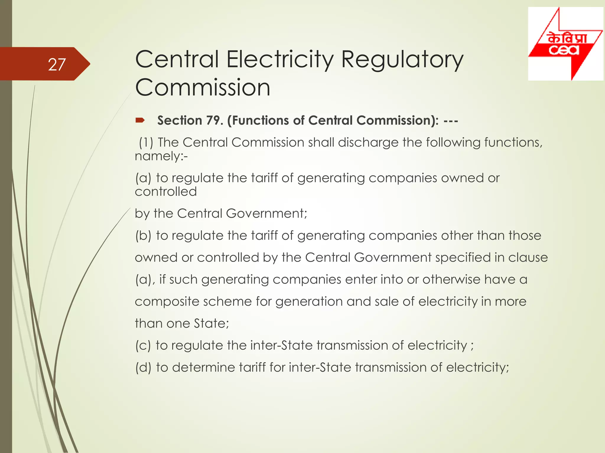 Central Electricity Regulatory
Commission
 Section 79. (Functions of Central Commission): ---
(1) The Central Commission shall discharge the following functions,
namely:-
(a) to regulate the tariff of generating companies owned or
controlled
by the Central Government;
(b) to regulate the tariff of generating companies other than those
owned or controlled by the Central Government specified in clause
(a), if such generating companies enter into or otherwise have a
composite scheme for generation and sale of electricity in more
than one State;
(c) to regulate the inter-State transmission of electricity ;
(d) to determine tariff for inter-State transmission of electricity;
27
 