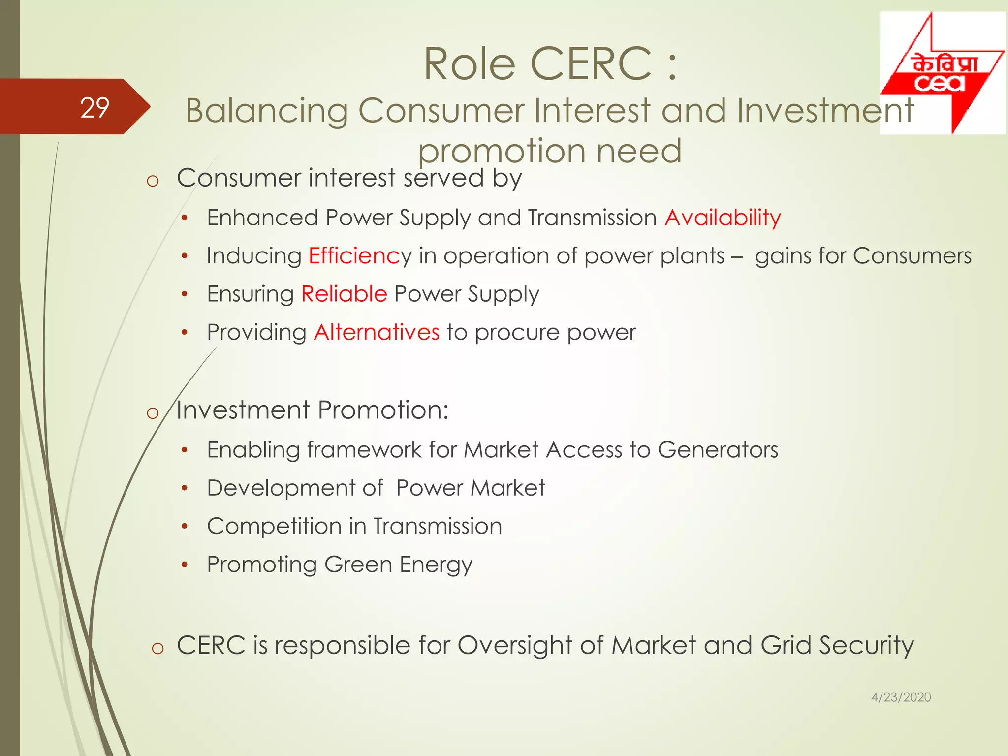 Role CERC :
Balancing Consumer Interest and Investment
promotion need
o Consumer interest served by
• Enhanced Power Supply and Transmission Availability
• Inducing Efficiency in operation of power plants – gains for Consumers
• Ensuring Reliable Power Supply
• Providing Alternatives to procure power
o Investment Promotion:
• Enabling framework for Market Access to Generators
• Development of Power Market
• Competition in Transmission
• Promoting Green Energy
o CERC is responsible for Oversight of Market and Grid Security
4/23/2020
29
 
