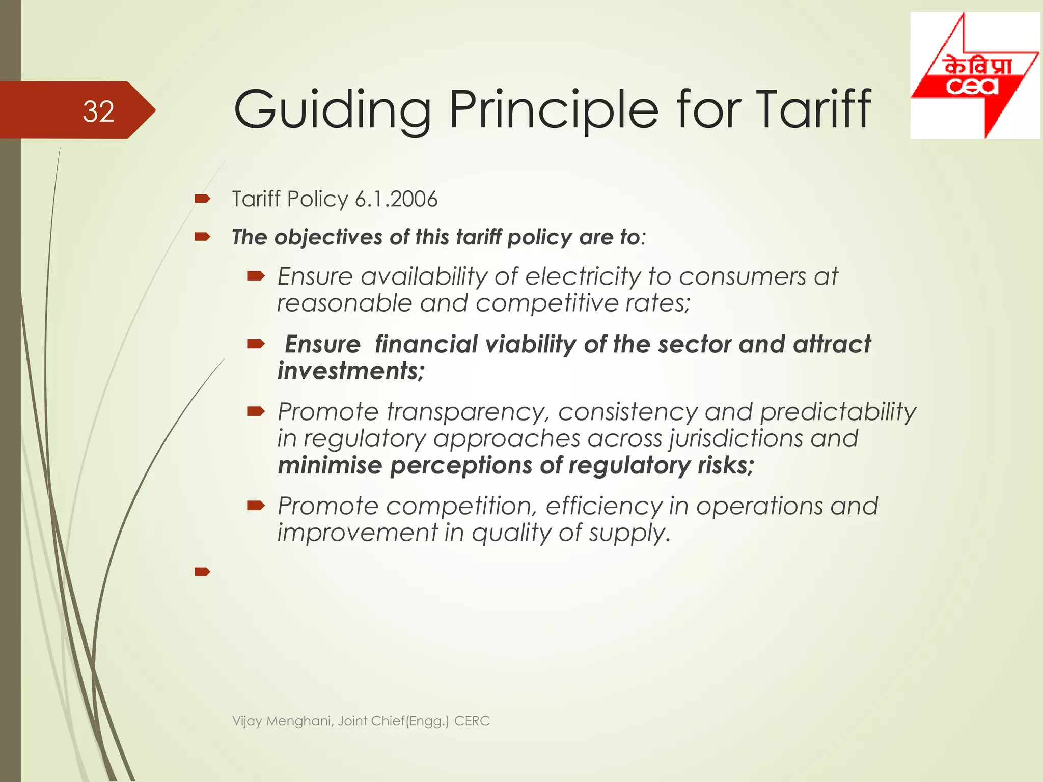  Tariff Policy 6.1.2006
 The objectives of this tariff policy are to:
 Ensure availability of electricity to consumers at
reasonable and competitive rates;
 Ensure financial viability of the sector and attract
investments;
 Promote transparency, consistency and predictability
in regulatory approaches across jurisdictions and
minimise perceptions of regulatory risks;
 Promote competition, efficiency in operations and
improvement in quality of supply.

Guiding Principle for Tariff
Vijay Menghani, Joint Chief(Engg.) CERC
32
 
