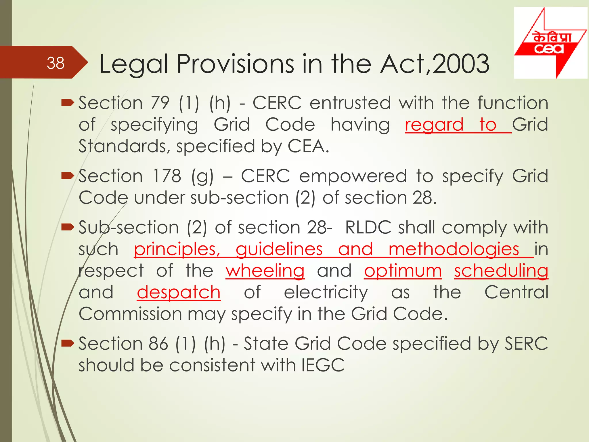 Legal Provisions in the Act,2003
Section 79 (1) (h) - CERC entrusted with the function
of specifying Grid Code having regard to Grid
Standards, specified by CEA.
Section 178 (g) – CERC empowered to specify Grid
Code under sub-section (2) of section 28.
Sub-section (2) of section 28- RLDC shall comply with
such principles, guidelines and methodologies in
respect of the wheeling and optimum scheduling
and despatch of electricity as the Central
Commission may specify in the Grid Code.
Section 86 (1) (h) - State Grid Code specified by SERC
should be consistent with IEGC
38
 
