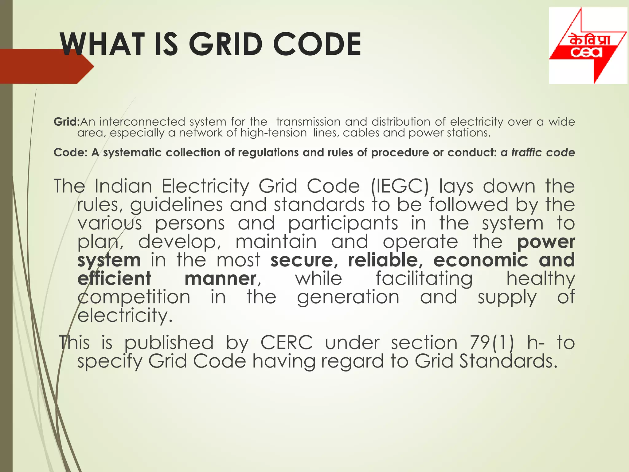 WHAT IS GRID CODE
Grid:An interconnected system for the transmission and distribution of electricity over a wide
area, especially a network of high-tension lines, cables and power stations.
Code: A systematic collection of regulations and rules of procedure or conduct: a traffic code
The Indian Electricity Grid Code (IEGC) lays down the
rules, guidelines and standards to be followed by the
various persons and participants in the system to
plan, develop, maintain and operate the power
system in the most secure, reliable, economic and
efficient manner, while facilitating healthy
competition in the generation and supply of
electricity.
This is published by CERC under section 79(1) h- to
specify Grid Code having regard to Grid Standards.
 