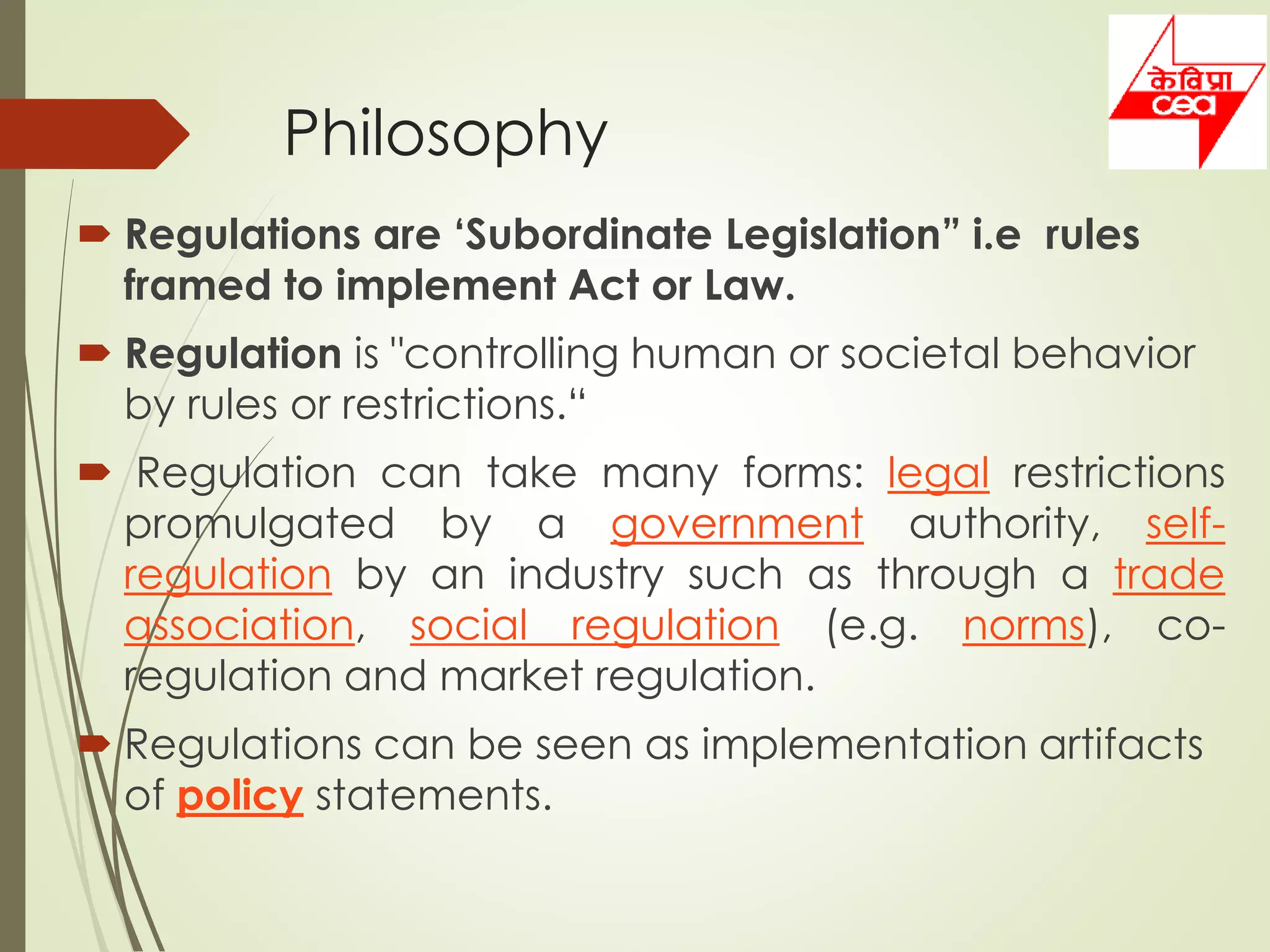 Philosophy
 Regulations are ‘Subordinate Legislation” i.e rules
framed to implement Act or Law.
 Regulation is "controlling human or societal behavior
by rules or restrictions.“
 Regulation can take many forms: legal restrictions
promulgated by a government authority, self-
regulation by an industry such as through a trade
association, social regulation (e.g. norms), co-
regulation and market regulation.
 Regulations can be seen as implementation artifacts
of policy statements.
 