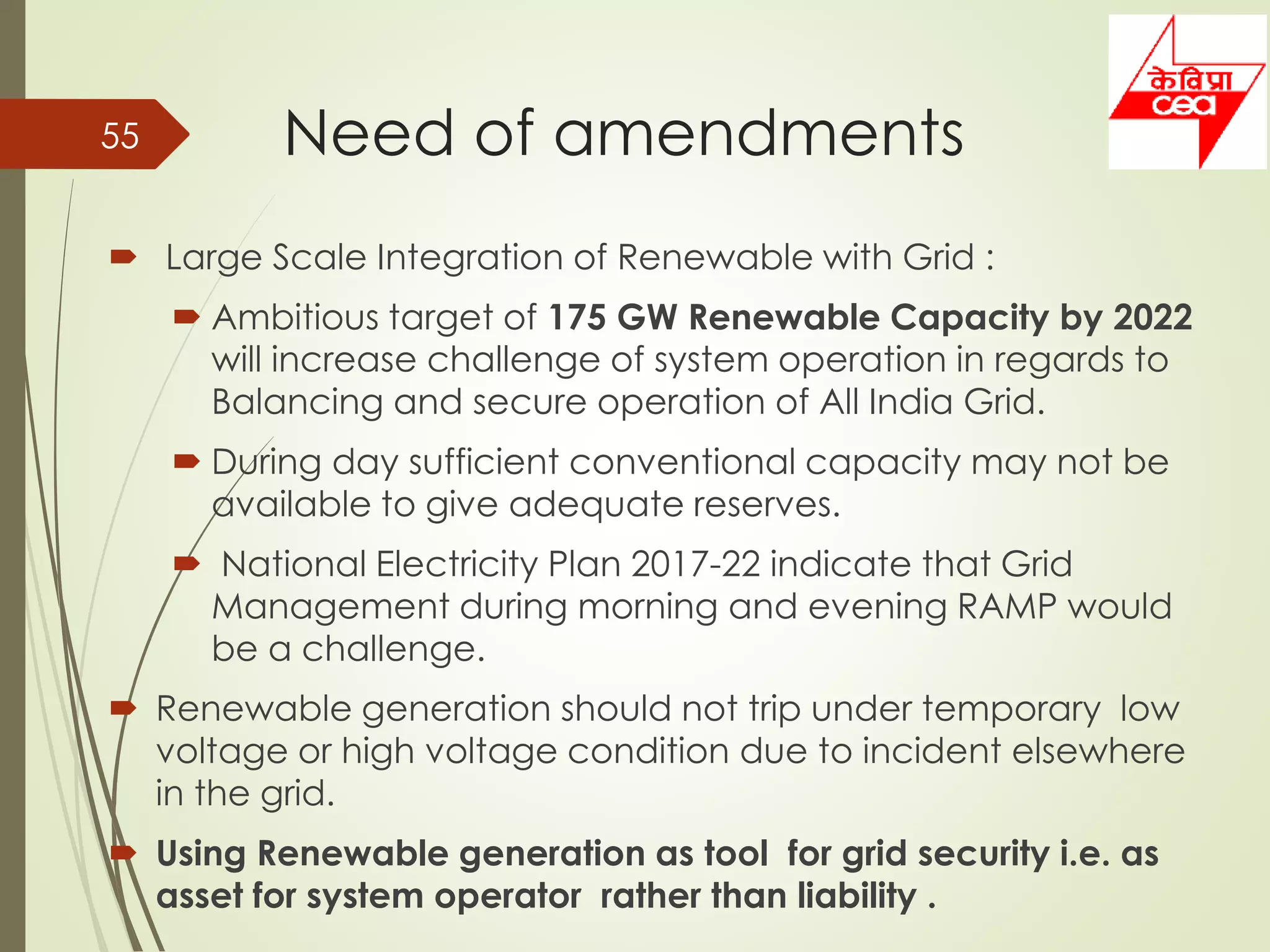 Need of amendments
 Large Scale Integration of Renewable with Grid :
 Ambitious target of 175 GW Renewable Capacity by 2022
will increase challenge of system operation in regards to
Balancing and secure operation of All India Grid.
 During day sufficient conventional capacity may not be
available to give adequate reserves.
 National Electricity Plan 2017-22 indicate that Grid
Management during morning and evening RAMP would
be a challenge.
 Renewable generation should not trip under temporary low
voltage or high voltage condition due to incident elsewhere
in the grid.
 Using Renewable generation as tool for grid security i.e. as
asset for system operator rather than liability .
55
 