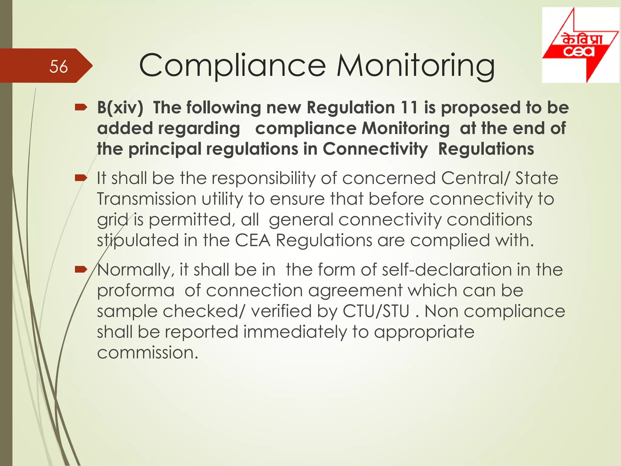 Compliance Monitoring
 B(xiv) The following new Regulation 11 is proposed to be
added regarding compliance Monitoring at the end of
the principal regulations in Connectivity Regulations
 It shall be the responsibility of concerned Central/ State
Transmission utility to ensure that before connectivity to
grid is permitted, all general connectivity conditions
stipulated in the CEA Regulations are complied with.
 Normally, it shall be in the form of self-declaration in the
proforma of connection agreement which can be
sample checked/ verified by CTU/STU . Non compliance
shall be reported immediately to appropriate
commission.
56
 