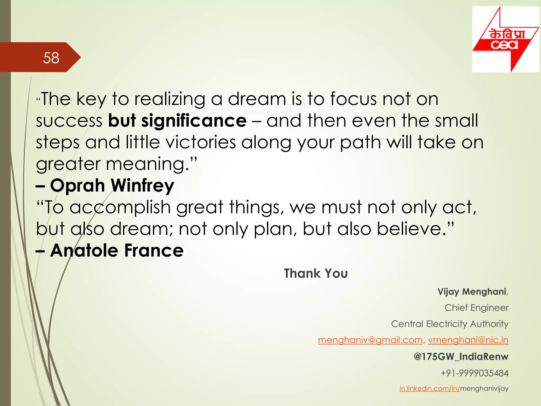 Thank You
Vijay Menghani,
Chief Engineer
Central Electricity Authority
menghaniv@gmail.com, vmenghani@nic.in
@175GW_IndiaRenw
+91-9999035484
in.linkedin.com/in/menghanivijay
58
“The key to realizing a dream is to focus not on
success but significance – and then even the small
steps and little victories along your path will take on
greater meaning.”
– Oprah Winfrey
“To accomplish great things, we must not only act,
but also dream; not only plan, but also believe.”
– Anatole France
 