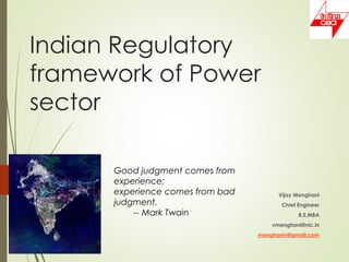 Indian Regulatory
framework of Power
sector
Vijay Menghani
Chief Engineer
B.E,MBA
vmenghani@nic.in
menghaniv@gmail.com
Good judgment comes from
experience;
experience comes from bad
judgment.
-- Mark Twain
 