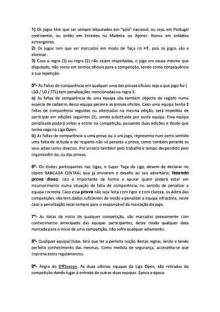 1) Os jogos têm que ser sempre disputados em “solo” nacional, ou seja, em Portugal
continental, ou então em Estádios na Madeira ou Açores. Nunca em estádios
estrangeiros.
2) Os jogos tem que ser marcados em modo de Taça no HT, pois os jogos são a
eliminar.
3) Caso a regra (1) ou regra (2) não sejam respeitadas, o jogo em causa mesmo que
disputado, não conta em termos oficiais para a competição, tendo como consequência
a sua repetição.
5º- As Faltas de comparência em qualquer uma das provas oficiais seja a que jogo for (
LSO / LO / STL) tem penalizações mencionadas na regra 3.
a) As faltas de comparência de uma equipa são também objecto de registo numa
espécie de cadastro dessa equipa perante as provas oficiais. Caso uma equipa tenha 2
faltas de comparência seguidas ou alternadas na mesma edição, será impedida de
participar em edições seguintes (2), sendo substituída por outra equipa. Essa equipa
penalizada poderá voltar a entrar na competição, passando duas edições e desde que
tenha vaga na Liga Open.
b) As faltas de comparência a uma prova ou a um jogo, representa num certo sentido
uma falta de atitude e de respeito não só perante a prova, como também perante os
seus adversários directos. Por arrasto também pelo trabalho e tempo despendido pelo
organizador da, ou das provas.
6º- Os clubes participantes nas Ligas, e Super Taça da Liga, devem de declarar no
tópico BANCADA CENTRAL que já enviaram o desafio ao seu adversário, fazendo
prova disso. Isto é importante de forma a apurar quem poderá estar em
incumprimento numa situação de falta de comparência, no sentido de penalizar a
equipa correcta. Caso essa prova não seja feita com rigor e com clareza, os Adms das
competições não tem dados suficientes de modo a penalizar a equipa infractora, neste
caso a penalização recai sempre para o responsável da marcação do jogo.
7º- As datas de inicio de qualquer competição, são marcadas previamente com
conhecimento antecipado das equipas participantes, deste modo qualquer data
marcada para o inicio de uma competição, não sofre qualquer adiamento.
8º- Qualquer equipa/clube, terá que ter a perfeita noção destas regras, lendo e tendo
perfeito conhecimento das mesmas. Como medida de segurança, aconselha-se que
imprima estes regulamentos.
9º- Regra do OffSeason. As duas ultimas equipas da Liga Open, são retiradas da
competição dando lugar á entrada de outras duas equipas. Época a época.
 