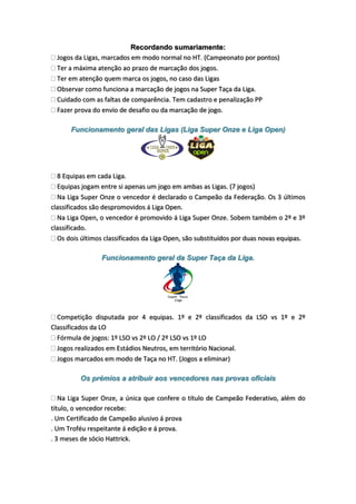 Recordando sumariamente:
Jogos da Ligas, marcados em modo normal no HT. (Campeonato por pontos)
Ter a máxima atenção ao prazo de marcação dos jogos.
Ter em atenção quem marca os jogos, no caso das Ligas
Observar como funciona a marcação de jogos na Super Taça da Liga.
Cuidado com as faltas de comparência. Tem cadastro e penalização PP
Fazer prova do envio de desafio ou da marcação de jogo.
Funcionamento geral das Ligas (Liga Super Onze e Liga Open)

8 Equipas em cada Liga.
Equipas jogam entre si apenas um jogo em ambas as Ligas. (7 jogos)
Na Liga Super Onze o vencedor é declarado o Campeão da Federação. Os 3 últimos
classificados são despromovidos á Liga Open.
Na Liga Open, o vencedor é promovido á Liga Super Onze. Sobem também o 2º e 3º
classificado.
Os dois últimos classificados da Liga Open, são substituídos por duas novas equipas.
Funcionamento geral da Super Taça da Liga.
Competição disputada por 4 equipas. 1º e 2º classificados da LSO vs 1º e 2º
Classificados da LO
Fórmula de jogos: 1º LSO vs 2º LO / 2º LSO vs 1º LO
Jogos realizados em Estádios Neutros, em território Nacional.
Jogos marcados em modo de Taça no HT. (Jogos a eliminar)
Os prémios a atribuir aos vencedores nas provas oficiais
Na Liga Super Onze, a única que confere o título de Campeão Federativo, além do
título, o vencedor recebe:
. Um Certificado de Campeão alusivo á prova
. Um Troféu respeitante á edição e á prova.
. 3 meses de sócio Hattrick.

 