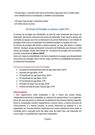 Na Liga Open, o vencedor alem de ser promovido á Liga Super Onze, recebe ainda:
. Uma medalha alusiva á competição, a medalha é personalizada.
Na Super Taça da Liga, o Vencedor recebe:
. Um troféu alusivo á prova.
Os Pontos de Prestigio, ou apenas a sigla ( PP )
Os pontos de prestigio são distribuídos no final de cada temporada das provas da
Federação. São pontos exclusivos das provas da Federação. Estes mesmos pontos são
averbados ás equipas que mais se destacaram nas provas federativas. É um método de
prestigiar ainda mais as competições mas também prestigiar as equipas em causa.
Os Pontos de prestigio dão direito a prémio especial, ou seja, dão direito a créditos
Hattrick. Qualquer equipa participante numa prova da Federação, que alcançar os 100
pontos de prestigio, recebe 100 créditos HT. Os pontos de prestigio são acumuláveis,
o prémio é oferecido de 100 em 100 PP.
Existe um mapa de contabilidade e de honra respeitante ás equipas que vão ganhando
esses pontos de prestigio. Nesse mesmo mapa, será feita a contabilidade dos pontos e
as respectivas actualizações.
Fórmula de atribuição dos Pontos de Prestigio:
 Campeão da Federação/Vencedor da Liga Super Onze: 50 PP
 Vencedor da Liga Open: 25 PP
 2º Classificado da Liga Super Onze: 20 PP
 2º Classificado da Liga Open: 15 PP
 3º Classificado da Liga Open: 7 PP
 Vencedor da Super Taça da Liga: 30 PP
 Finalista vencido da Super Taça da Liga: 17 PP
Adenda especial:
» Este regulamentos estão preparados e são a matriz das provas oficias,
independentemente das competições se realizarem ás quartas-feiras, ou ás segundas-
feiras. No caso das provas se realizarem na plataforma dos torneios hattrick, (segunda-
feira) as competições mantêm integralmente o mesmo nome, a mesma estrutura de
funcionamento, e o mesmo conceito. As provas federativas só poderão vir a ser
organizadas nos Torneios Hattrick, desde que essa mesma plataforma reúna todas as
condições para a execução tanto das Ligas como da Super Taça, não colocando em
causa o rigor e a qualidade das respectivas competições.
Totofut
 
