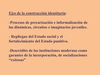 Ejes de la construcción identitaria:
-Procesos de precarización e informalización de
las dinámicas, circuitos e imaginarios juveniles.
- Repliegue del Estado social y el
fortalecimiento del Estado punitivo.
-Descrédito de las instituciones modernas como
garantes de la incorporación, de socializaciones
“exitosas”
 