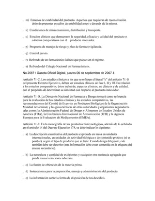 . m) Estudios de estabilidad del producto. Aquellos que requieran de reconstitución
      deberán presentar estudios de estabilidad antes y después de la misma.

. n) Condiciones de almacenamiento, distribución y transporte.

. o) Estudios clínicos que demuestren la seguridad, eficacia y calidad del producto o
      estudios comparativos con el   producto innovador.

. p) Programa de manejo de riesgo y plan de farmacovigilancia.

. q) Control previo.

. r) Refrendo de un farmacéutico idóneo que puede ser el regente.

. s) Refrendo del Colegio Nacional de Farmacéuticos.

No 25871 Gaceta Oficial Digital, jueves 06 de septiembre de 2007 4

Artículo 71-C. Los estudios clínicos a los que se refieren el literal "o" del artículo 71-B
del presente Decreto Ejecutivo, deben ser estudios clínicos de fase I, II y III. En relación
a los estudios comparativos, éstos incluirán, aspectos clínicos, no clínicos y de calidad,
con el propósito de determinar su similitud con respecto al producto innovador.

Artículo 71-D. La Dirección Nacional de Farmacia y Drogas tomará como referencia
para la evaluación de los estudios clínicos y los estudios comparativos, las
recomendaciones del Comité de Expertos en Productos Biológicos de la Organización
Mundial de la Salud, y las guías técnicas de otras autoridades y organismos reguladores
tales como: la Administración Federal de Drogas y Alimentos de Estados Unidos de
América (FDA), la Conferencia Internacional de Armonización (ICH) y la Agencia
Europea para la Evaluación de Medicamentos (EMEA).

Artículo 71-E. En la monografía de los productos biotecnológicos, además de lo señalado
en el artículo 14 del Decreto Ejecutivo 178, se debe indicar lo siguiente:

. a) La descripción cuantitativa del producto expresada en masa en unidades
      internacionales, en unidades de actividad biológica o de contenido protéico (si es
      posible), según el tipo de producto que se trate. Cuando tenga diluyente, este
      también debe ser descrito (esta información debe estar contenida en la etiqueta del
      envase secundario).

. b) La naturaleza y cantidad de excipientes y cualquier otra sustancia agregada que
      pueda causar reacciones adversas.

. c) La fuente de obtención de la materia prima.

. d) Instrucciones para la preparación, manejo y administración del producto.

. e) La información sobre la forma de disposición de los desechos.
 