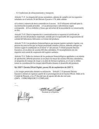 . f) Condiciones de almacenamiento y transporte.

Artículo 71-F. La etiqueta del envase secundario, además de cumplir con los requisitos
señalados en el artículo 38 del Decreto Ejecutivo 178, debe señalar:

a) La dosis y número de dosis contenida en el envase.  b) El diluyente utilizado para la
reconstitución (cuando proceda).  c) Las precauciones y advertencias según
corresponda.  d) Los símbolos y frases que adviertan de la necesidad de su conservación
en frío.

Artículo 71-G. Para la importación o comercialización se requerirá el certificado de
análisis de lote del producto importado, emitido por el responsable del aseguramiento de
calidad del laboratorio fabricante o el titular del producto.

Artículo 71-H. Los productos biotecnológicos que posean registro sanitario vigente o en
proceso de renovación que no hayan presentado estudios clínicos, deberán entregar los
mismos según lo establecido en el literal "o" del artículo 71-B del presente Decreto
Ejecutivo, en un plazo de sesenta (60) días calendario. El incumplimiento de este
requisito será causal de suspensión del registro sanitario.

Artículo 71-I. Todos los titulares de los productos biotecnológicos aprobados o en trámite
de aprobación, deberán presentar en un plazo no mayor de sesenta (60) días calendarios,
un programa de manejo de riesgo y un plan de farmacovigilancia, en el cual se deben
tomar en consideración los riesgos identificados durante el desarrollo del producto

No 25871 Gaceta Oficial Digital, jueves 06 de septiembre de 2007 5

y los riesgos potenciales durante su utilización.  Artículo 2. El presente Decreto
Ejecutivo entrará en vigencia a partir de su promulgación en la Gaceta Oficial. Dado en la
Ciudad de Panamá, a los 27 días del mes de agosto del año dos mil siete
(2007).  COMUNÍQUESE Y CÚMPLASE.
 