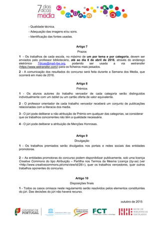 - Qualidade técnica.
- Adequação das imagens e/ou sons.
- Identificação das fontes usadas.
Artigo 7
Prazos
1 - Os trabalhos de cada escola, no máximo de um por tema e por categoria, devem ser
enviados pelo professor bibliotecário, até ao dia 8 de abril de 2016, através do endereço
eletrónico 7dicas@mail-rbe.org, podendo ser usada a via wetransfer
(https://www.wetransfer.com/) para os ficheiros mais pesados.
2 - A comunicação dos resultados do concurso será feita durante a Semana dos Media, que
ocorrerá em maio de 2016.
Artigo 8
Prémios
1 - Os alunos autores do trabalho vencedor de cada categoria serão distinguidos
individualmente com um tablet ou um cartão oferta de valor equivalente.
2 - O professor orientador de cada trabalho vencedor receberá um conjunto de publicações
relacionadas com a literacia dos media.
3 - O júri pode deliberar a não atribuição de Prémio em qualquer das categorias, se considerar
que os trabalhos concorrentes não têm a qualidade necessária.
4 - O júri pode deliberar a atribuição de Menções Honrosas.
Artigo 9
Divulgação
1 - Os trabalhos premiados serão divulgados nos portais e redes sociais das entidades
promotoras.
2 – As entidades promotoras do concurso podem disponibilizar publicamente, sob uma licença
Creative Commons do tipo Atribuição – Partilha nos Termos da Mesma Licença (by-sa) (ver
<http://www.creativecommons.pt/cms/view/id/28/>), quer os trabalhos vencedores, quer outros
trabalhos oponentes do concurso.
Artigo 10
Disposições finais
1 - Todos os casos omissos neste regulamento serão resolvidos pelos elementos constituintes
do júri. Das decisões do júri não haverá recurso.
outubro de 2015
 