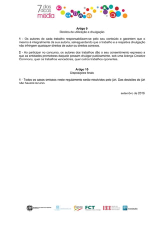 Artigo 9
Direitos de utilização e divulgação
1 - Os autores de cada trabalho responsabilizam-se pelo seu conteúdo e garantem que o
mesmo é integralmente da sua autoria, salvaguardando que o trabalho e a respetiva divulgação
não infringem quaisquer direitos de autor ou direitos conexos.
2 - Ao participar no concurso, os autores dos trabalhos dão o seu consentimento expresso a
que as entidades promotoras daquele possam divulgar publicamente, sob uma licença Creative
Commons, quer os trabalhos vencedores, quer outros trabalhos oponentes.
Artigo 10
Disposições finais
1 - Todos os casos omissos neste regulamento serão resolvidos pelo júri. Das decisões do júri
não haverá recurso.
setembro de 2016
 