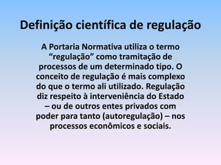 A Portaria Normativa utiliza o termo
“regulação” como tramitação de
processos de um determinado tipo. O
conceito de regulação é mais complexo
do que o termo ali utilizado. Regulação
diz respeito à interveniência do Estado
– ou de outros entes privados com
poder para tanto (autoregulação) – nos
processos econômicos e sociais.
Definição científica de regulação
 