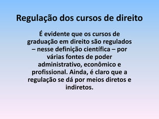 É evidente que os cursos de
graduação em direito são regulados
– nesse definição científica – por
várias fontes de poder
administrativo, econômico e
profissional. Ainda, é claro que a
regulação se dá por meios diretos e
indiretos.
Regulação dos cursos de direito
 