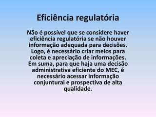 Não é possível que se considere haver
eficiência regulatória se não houver
informação adequada para decisões.
Logo, é necessário criar meios para
coleta e apreciação de informações.
Em suma, para que haja uma decisão
administrativa eficiente do MEC, é
necessário acessar informação
conjuntural e prospectiva de alta
qualidade.
Eficiência regulatória
 