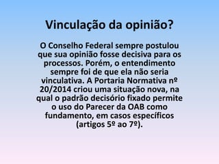 O Conselho Federal sempre postulou
que sua opinião fosse decisiva para os
processos. Porém, o entendimento
sempre foi de que ela não seria
vinculativa. A Portaria Normativa nº
20/2014 criou uma situação nova, na
qual o padrão decisório fixado permite
o uso do Parecer da OAB como
fundamento, em casos específicos
(artigos 5º ao 7º).
Vinculação da opinião?
 