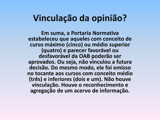 Em suma, a Portaria Normativa
estabeleceu que aqueles com conceito de
curso máximo (cinco) ou médio superior
(quatro) e parecer favorável ou
desfavorável da OAB poderão ser
aprovados. Ou seja, não vinculou a futura
decisão. Do mesmo modo, ele foi omisso
no tocante aos cursos com conceito médio
(três) e inferiores (dois e um). Não houve
vinculação. Houve o reconhecimento e
agregação de um acervo de informação.
Vinculação da opinião?
 