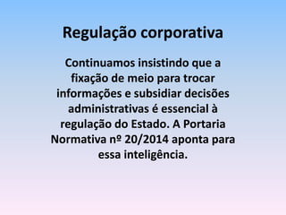 Continuamos insistindo que a
fixação de meio para trocar
informações e subsidiar decisões
administrativas é essencial à
regulação do Estado. A Portaria
Normativa nº 20/2014 aponta para
essa inteligência.
Regulação corporativa
 