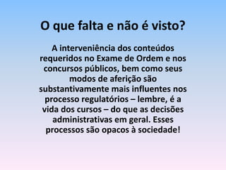 A interveniência dos conteúdos
requeridos no Exame de Ordem e nos
concursos públicos, bem como seus
modos de aferição são
substantivamente mais influentes nos
processo regulatórios – lembre, é a
vida dos cursos – do que as decisões
administrativas em geral. Esses
processos são opacos à sociedade!
O que falta e não é visto?
 