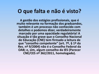 A gestão dos estágios profissionais, que é
muito relevante na formação dos graduandos,
também é um processo não conhecido com
detalhes e podemos dizer, verdadeiramente
marcado por uma opacidade regulatória! A
situação é tão grave que o Conselho Nacional
de Educação (CNE) tem firmado a leitura de
que “conselho competente” (art. 7º, § 1º da
Res. nº 9/2004) não é o Conselho Federal da
OAB; e, sim, algum conselho da IES (Parecer
CNE/CES nº 362/2011, homologado).
O que falta e não é visto?
 