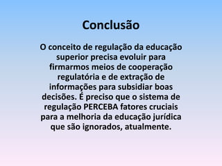 O conceito de regulação da educação
superior precisa evoluir para
firmarmos meios de cooperação
regulatória e de extração de
informações para subsidiar boas
decisões. É preciso que o sistema de
regulação PERCEBA fatores cruciais
para a melhoria da educação jurídica
que são ignorados, atualmente.
Conclusão
 